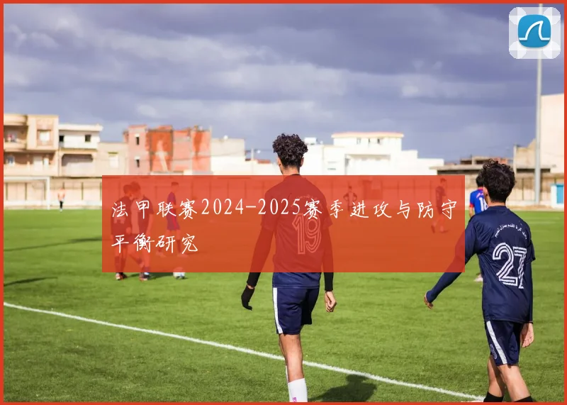 法甲联赛2024-2025赛季进攻与防守平衡研究