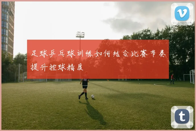 足球乒乓球训练如何结合比赛节奏提升控球精度