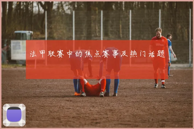 法甲联赛中的焦点赛事及热门话题