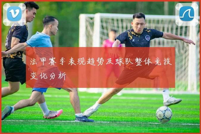 法甲赛季表现趋势及球队整体竞技变化分析