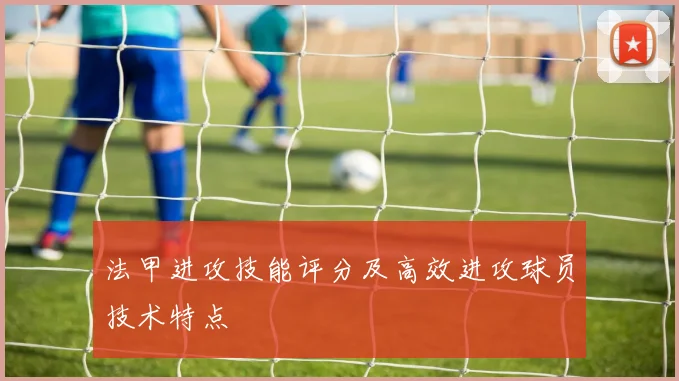 法甲进攻技能评分及高效进攻球员技术特点